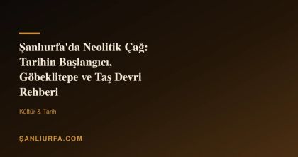 Şanlıurfa'da Neolitik Çağ: Tarihin Başlangıcı, Göbeklitepe ve Taş Devri Rehberi